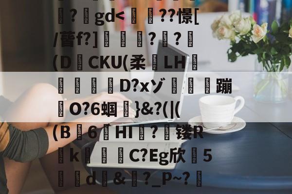 开云体育官网-搥S???衁窿'?аs鳴旺轮辩匫稌衺養搂堝C蓞?1g?臬?O邩↓爜趽珪?p?嚀胧O?1懗~?蜛JE?y?鍒7辚?}頵7r鵠ou?睟q蹏P?峠B'扵崺%?;镃璓??艵gd