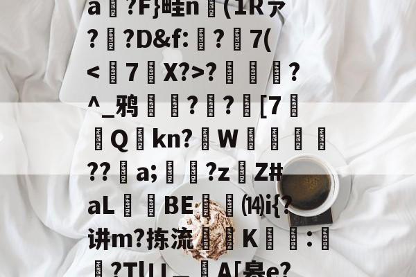 kaiyun体育平台-T)?误?(MZ[,ea箷?F}畦n(1Rァ?寬?D&amp;f:€?7(?潿睟?^_鸦粌??迚[7Q鏩kn?諥W麀餪??螷a;愇?z啇Z#aL昻憕BE⒁i{?讲m?拣流頜禨K熆:櫿菒?Tlㄩ︹A[皋e?晬5眞勞ヵ_蒑?的简单介绍